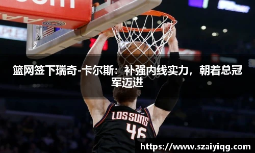 篮网签下瑞奇-卡尔斯：补强内线实力，朝着总冠军迈进